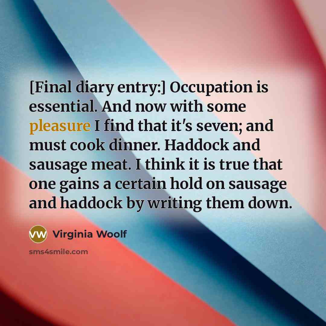 “[Final diary entry:] Occupation is essential. And now with some pleasure I find that it's seven; and must cook dinner. Haddock and sausage meat. I think it is true that one gains a certain hold on sausage and haddock by writing them down.” quote by Virginia Woolf