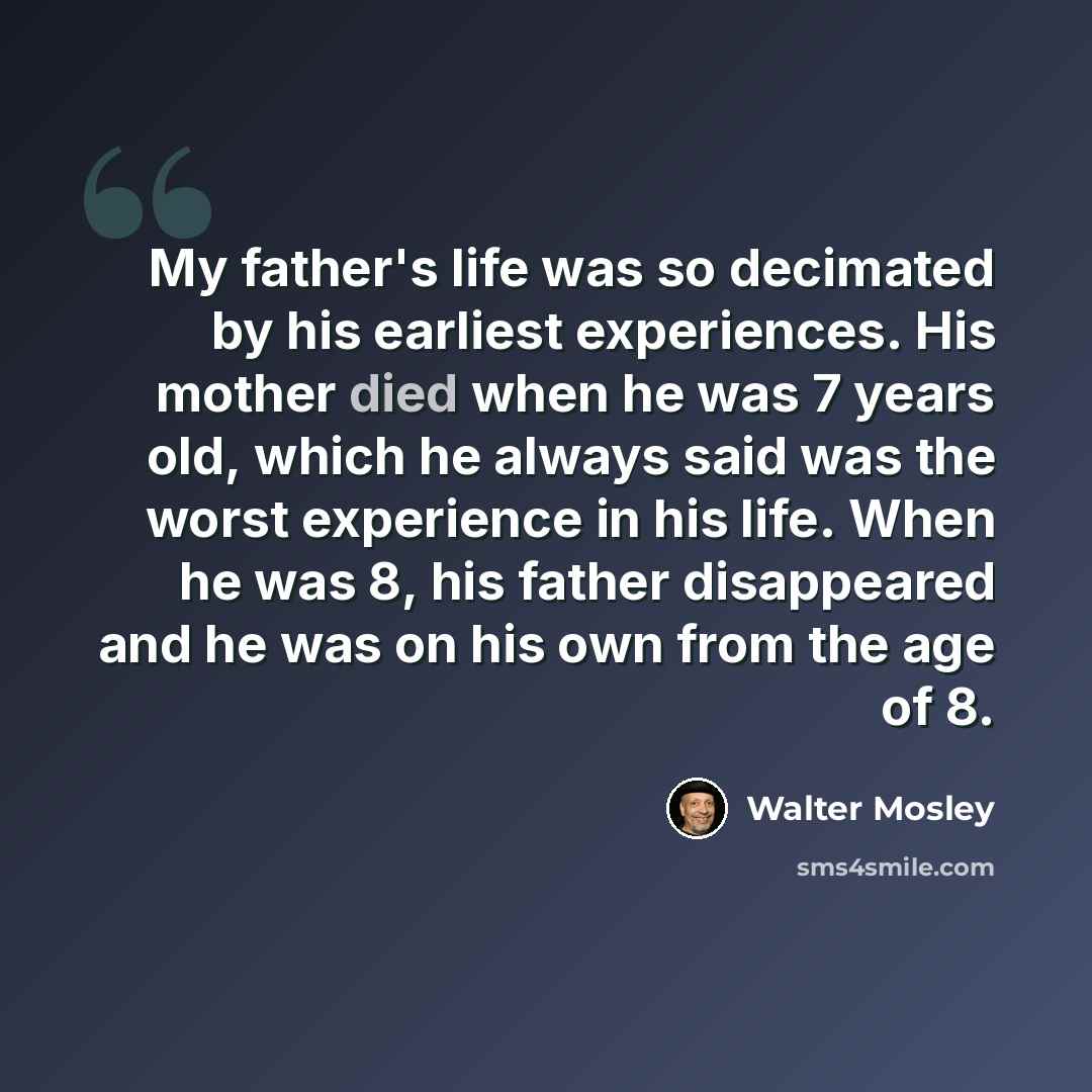 “My father's life was so decimated by his earliest experiences. His mother died when he was 7 years old, which he always said was the worst experience in his life. When he was 8, his father disappeared and he was on his own from the age of 8.” quote by Walter Mosley