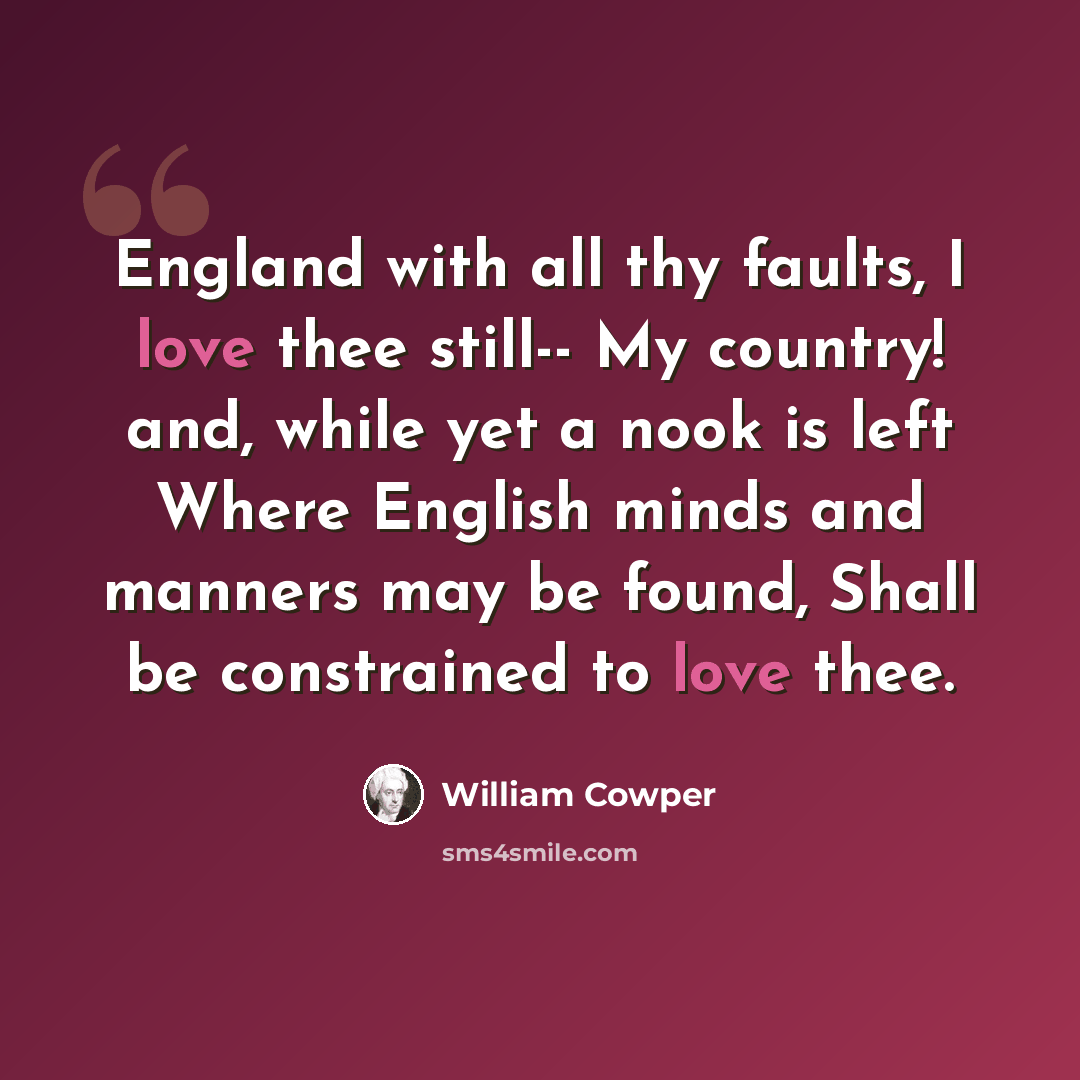 “England with all thy faults, I love thee still-- My country! and, while yet a nook is left Where English minds and manners may be found, Shall be constrained to love thee.” quote by William Cowper