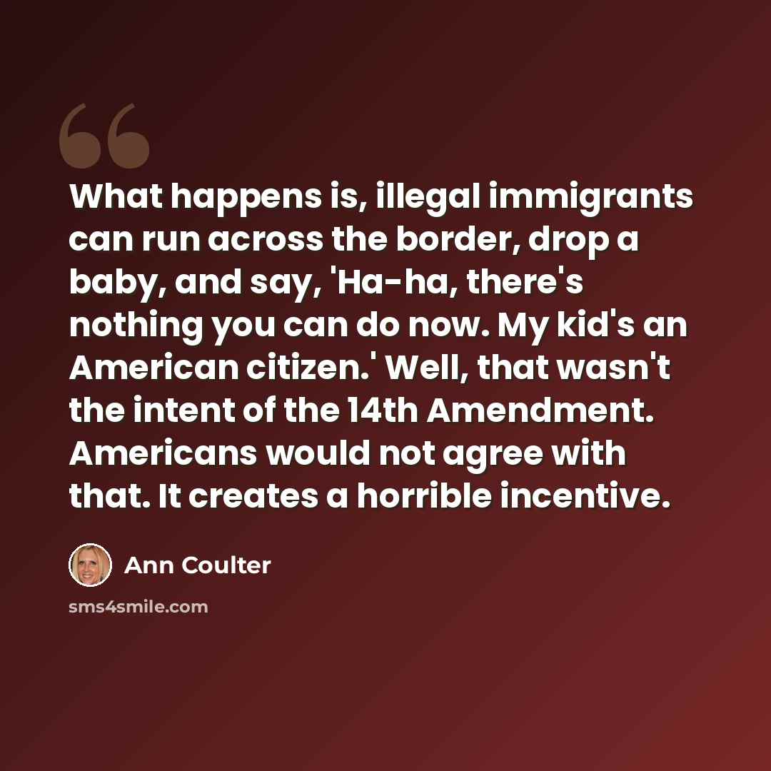 “What happens is, illegal immigrants can run across the border, drop a baby, and say, 'Ha-ha, there's nothing you can do now. My kid's an American citizen.' Well, that wasn't the intent of the 14th Amendment. Americans would not agree with that. It creates a horrible incentive.” quote by Ann Coulter