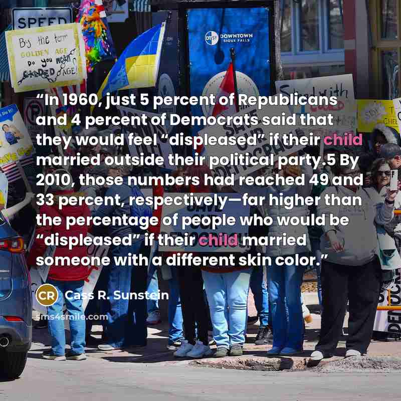 “In 1960, just 5 percent of Republicans and 4 percent of Democrats said that they would feel “displeased” if their child married outside their political party.5 By 2010, those numbers had reached 49 and 33 percent, respectively—far higher than the percentage of people who would be “displeased” if…” quote by Cass R. Sunstein
