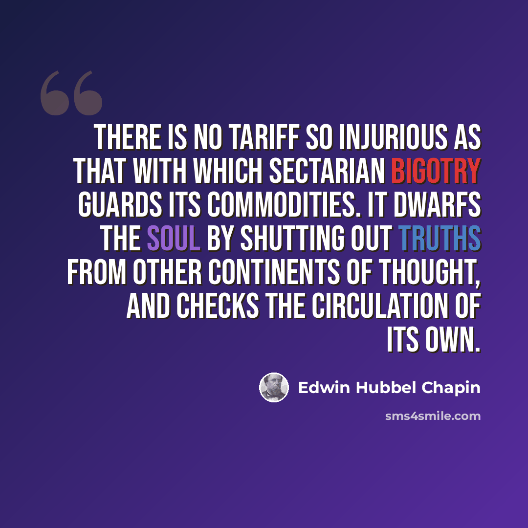 “There is no tariff so injurious as that with which sectarian bigotry guards its commodities. It dwarfs the soul by shutting out truths from other continents of thought, and checks the circulation of its own.” quote by Edwin Hubbel Chapin