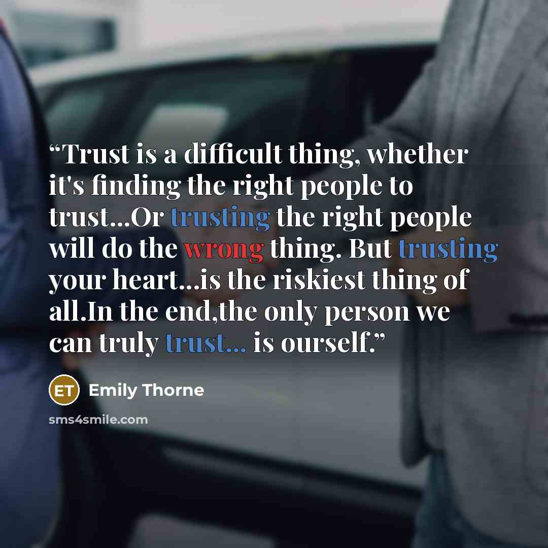 “Trust is a difficult thing, whether it's finding the right people to trust...Or trusting the right people will do the wrong thing. But trusting your heart...is the riskiest thing of all.In the end,the only person we can truly trust... is ourself.” quote by Emily Thorne