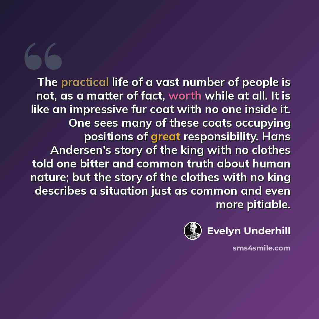“The practical life of a vast number of people is not, as a matter of fact, worth while at all. It is like an impressive fur coat with no one inside it. One sees many of these coats occupying positions of great responsibility. Hans Andersen's story of the king with no clothes told one bitter and…” quote by Evelyn Underhill