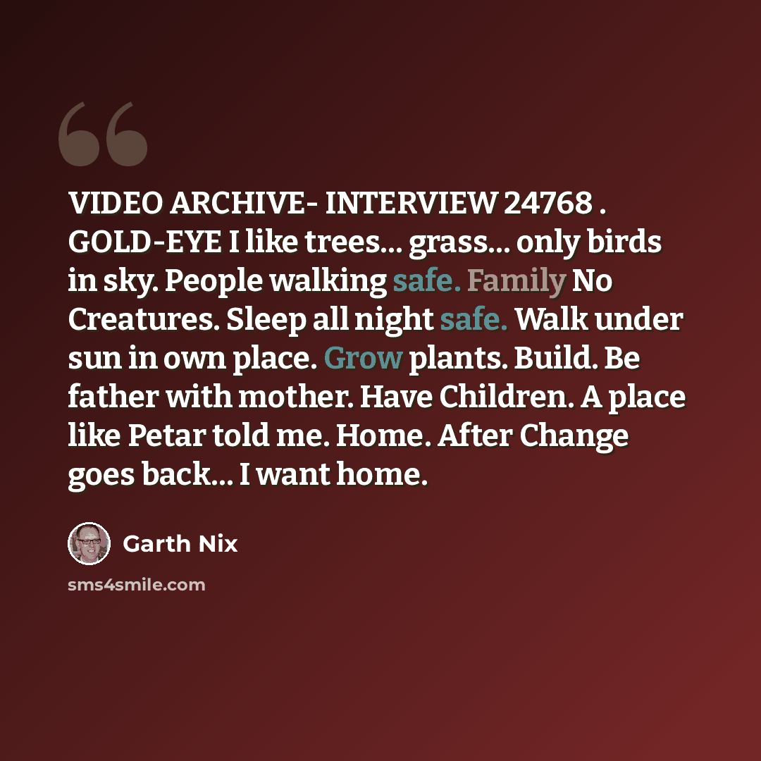 “VIDEO ARCHIVE- INTERVIEW 24768 . GOLD-EYE I like trees… grass… only birds in sky. People walking safe. Family No Creatures. Sleep all night safe. Walk under sun in own place. Grow plants. Build. Be father with mother. Have Children. A place like Petar told me. Home. After Change goes back… I want…” quote by Garth Nix