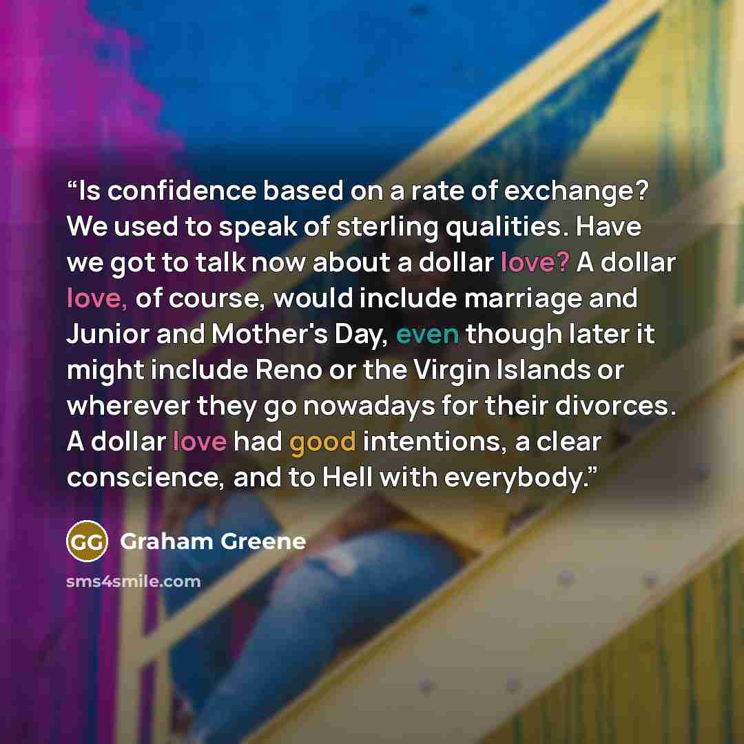 “Is confidence based on a rate of exchange? We used to speak of sterling qualities. Have we got to talk now about a dollar love? A dollar love, of course, would include marriage and Junior and Mother's Day, even though later it might include Reno or the Virgin Islands or wherever they go nowadays…” quote by Graham Greene