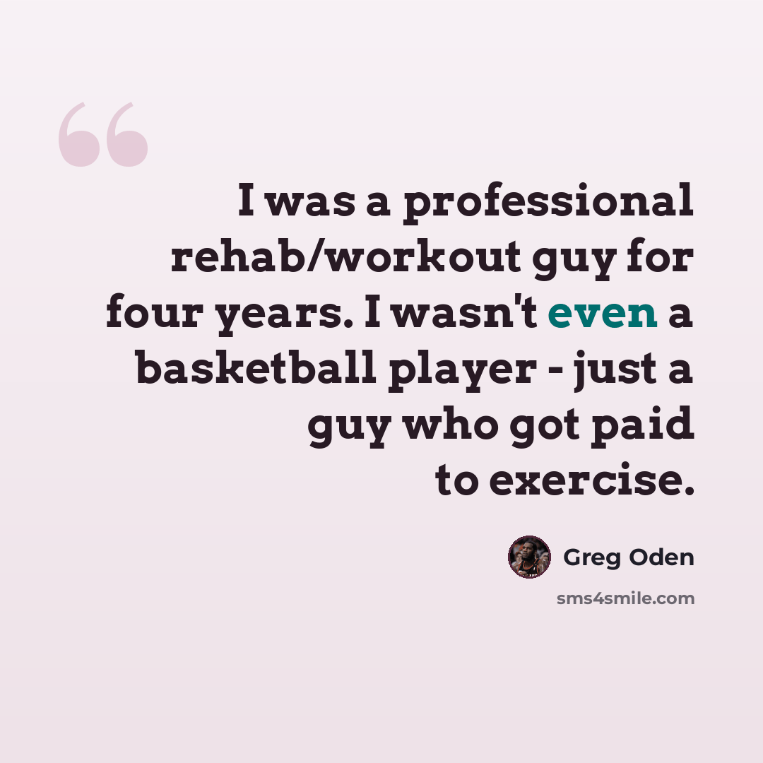 “I was a professional rehab/workout guy for four years. I wasn't even a basketball player - just a guy who got paid to exercise.” quote by Greg Oden