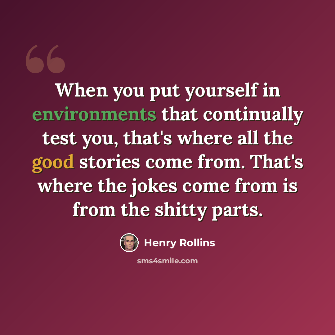 “When you put yourself in environments that continually test you, that's where all the good stories come from. That's where the jokes come from is from the shitty parts.” quote by Henry Rollins
