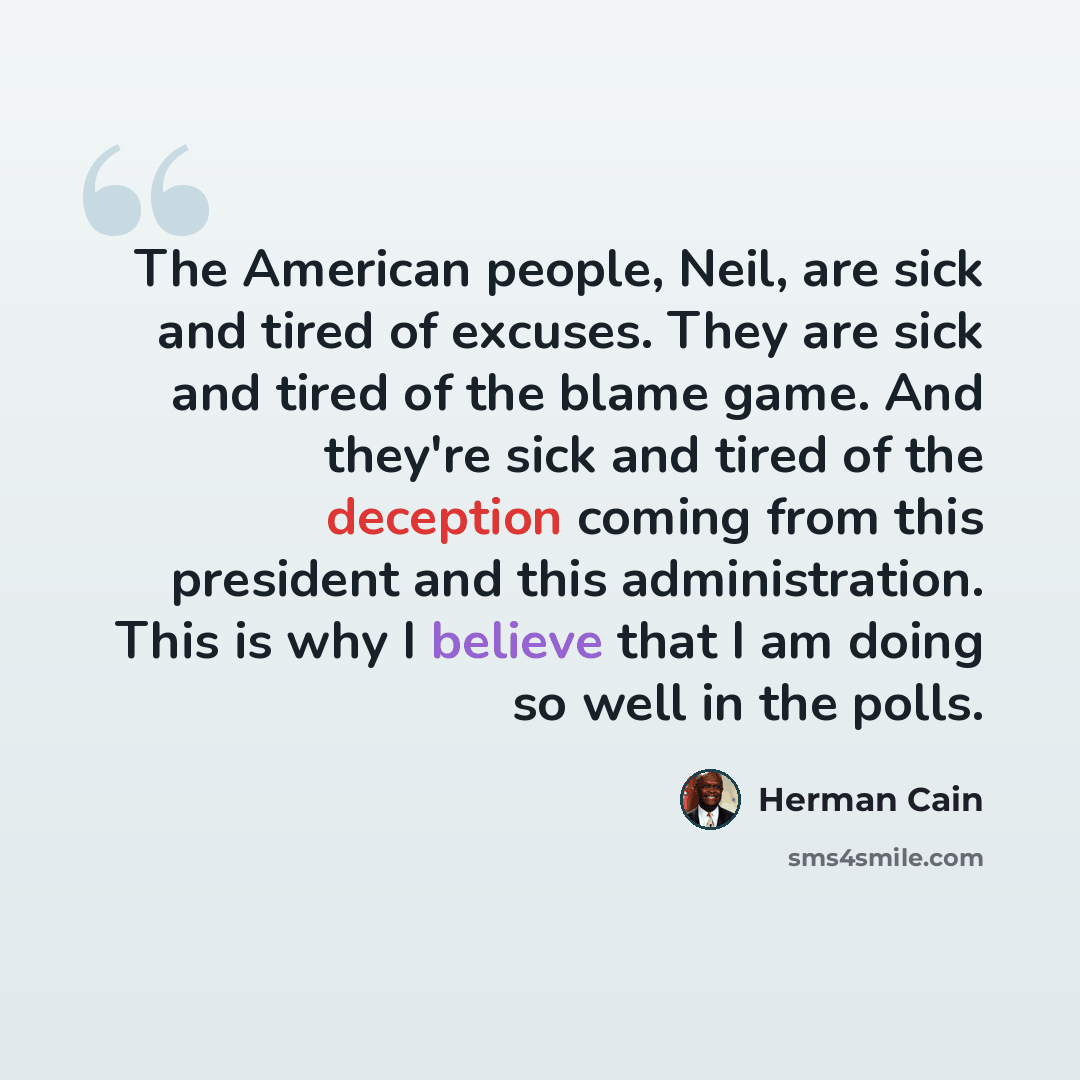 “The American people, Neil, are sick and tired of excuses. They are sick and tired of the blame game. And they're sick and tired of the deception coming from this president and this administration. This is why I believe that I am doing so well in the polls.” quote by Herman Cain