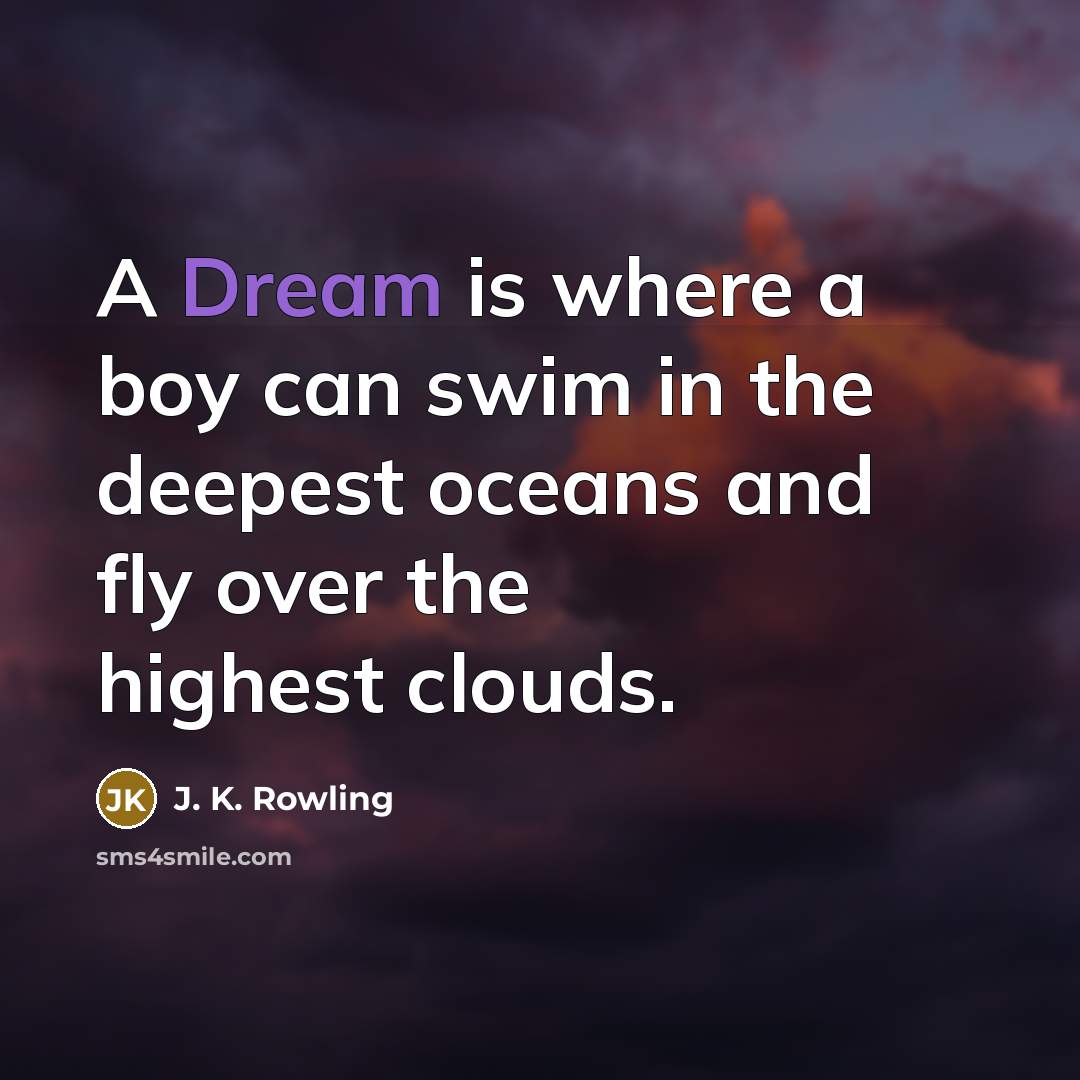 “A Dream is where a boy can swim in the deepest oceans and fly over the highest clouds.” quote by J. K. Rowling