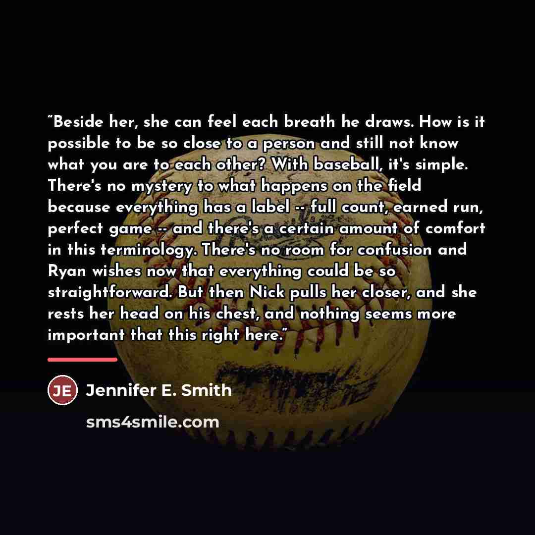 “Beside her, she can feel each breath he draws. How is it possible to be so close to a person and still not know what you are to each other? With baseball, it's simple. There's no mystery to what happens on the field because everything has a label -- full count, earned run, perfect game -- and…” quote by Jennifer E. Smith