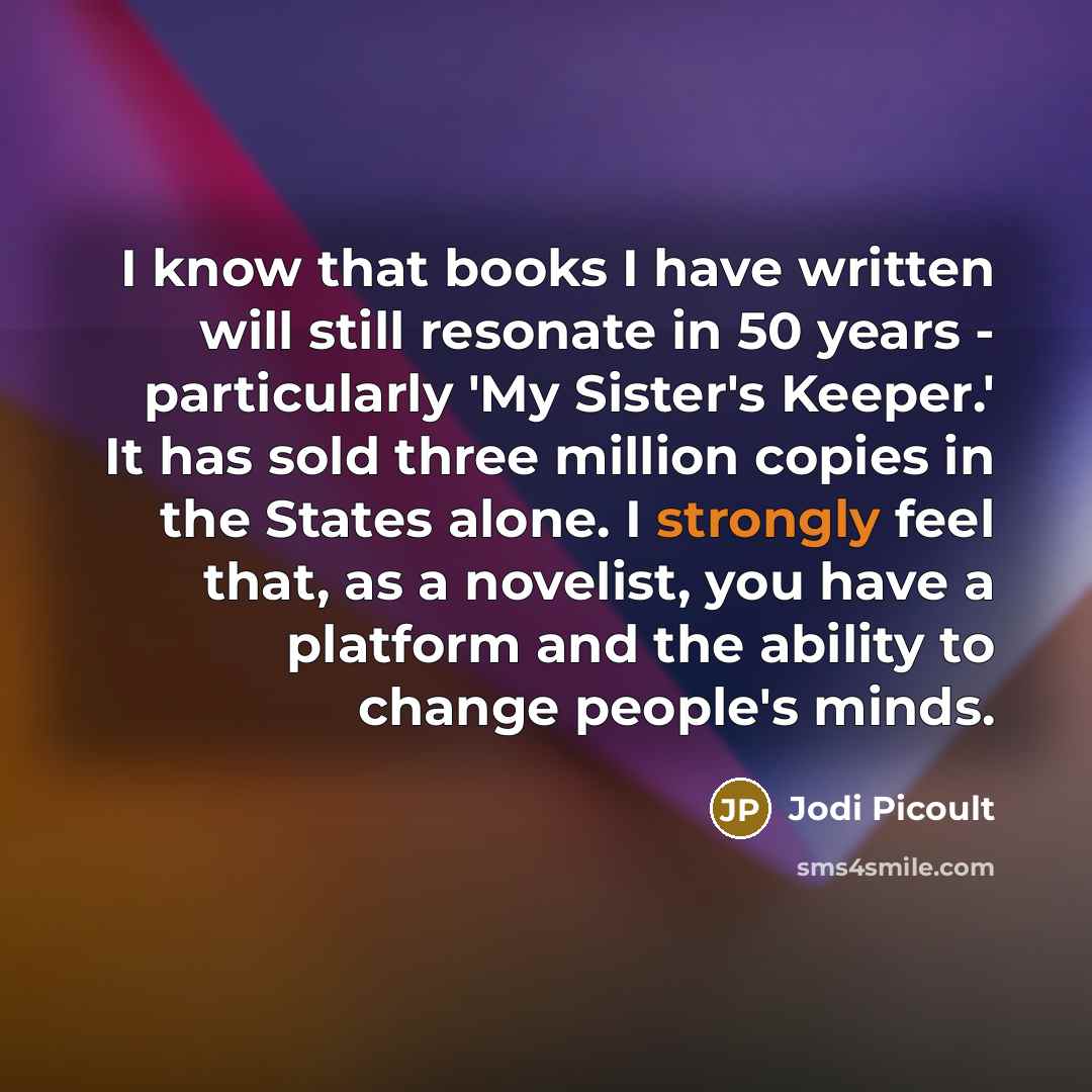 “I know that books I have written will still resonate in 50 years - particularly 'My Sister's Keeper.' It has sold three million copies in the States alone. I strongly feel that, as a novelist, you have a platform and the ability to change people's minds.” quote by Jodi Picoult