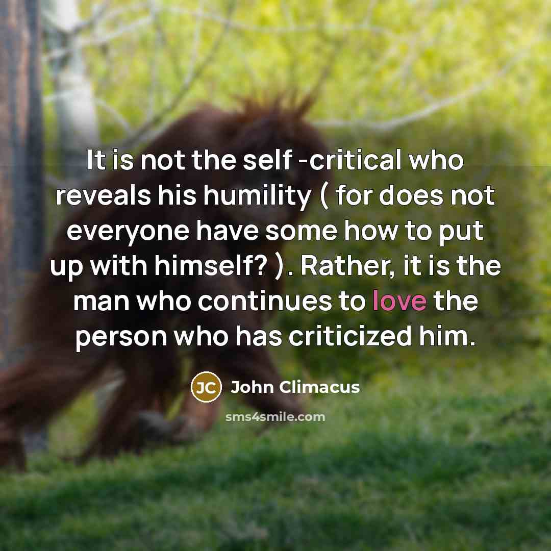 “It is not the self -critical who reveals his humility ( for does not everyone have some how to put up with himself? ). Rather, it is the man who continues to love the person who has criticized him.” quote by John Climacus