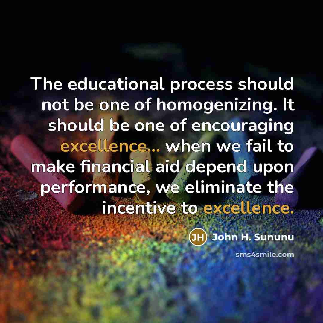 “The educational process should not be one of homogenizing. It should be one of encouraging excellence... when we fail to make financial aid depend upon performance, we eliminate the incentive to excellence.” quote by John H. Sununu