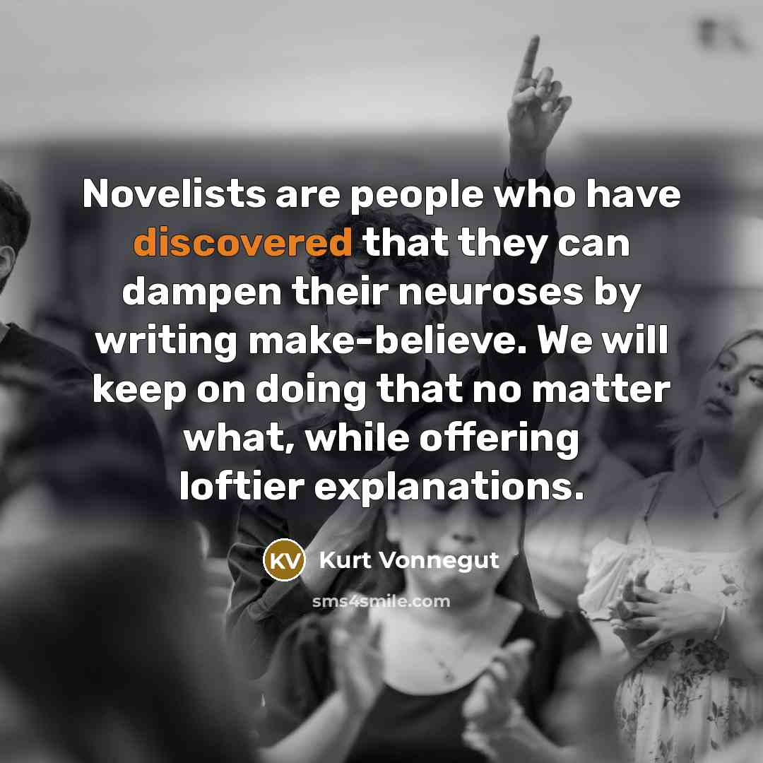 “Novelists are people who have discovered that they can dampen their neuroses by writing make-believe. We will keep on doing that no matter what, while offering loftier explanations.” quote by Kurt Vonnegut