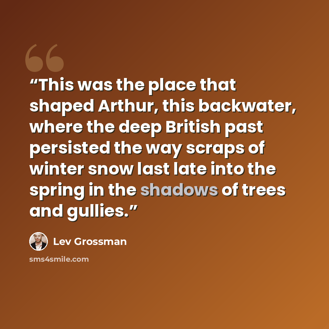 “This was the place that shaped Arthur, this backwater, where the deep British past persisted the way scraps of winter snow last late into the spring in the shadows of trees and gullies.” quote by Lev Grossman