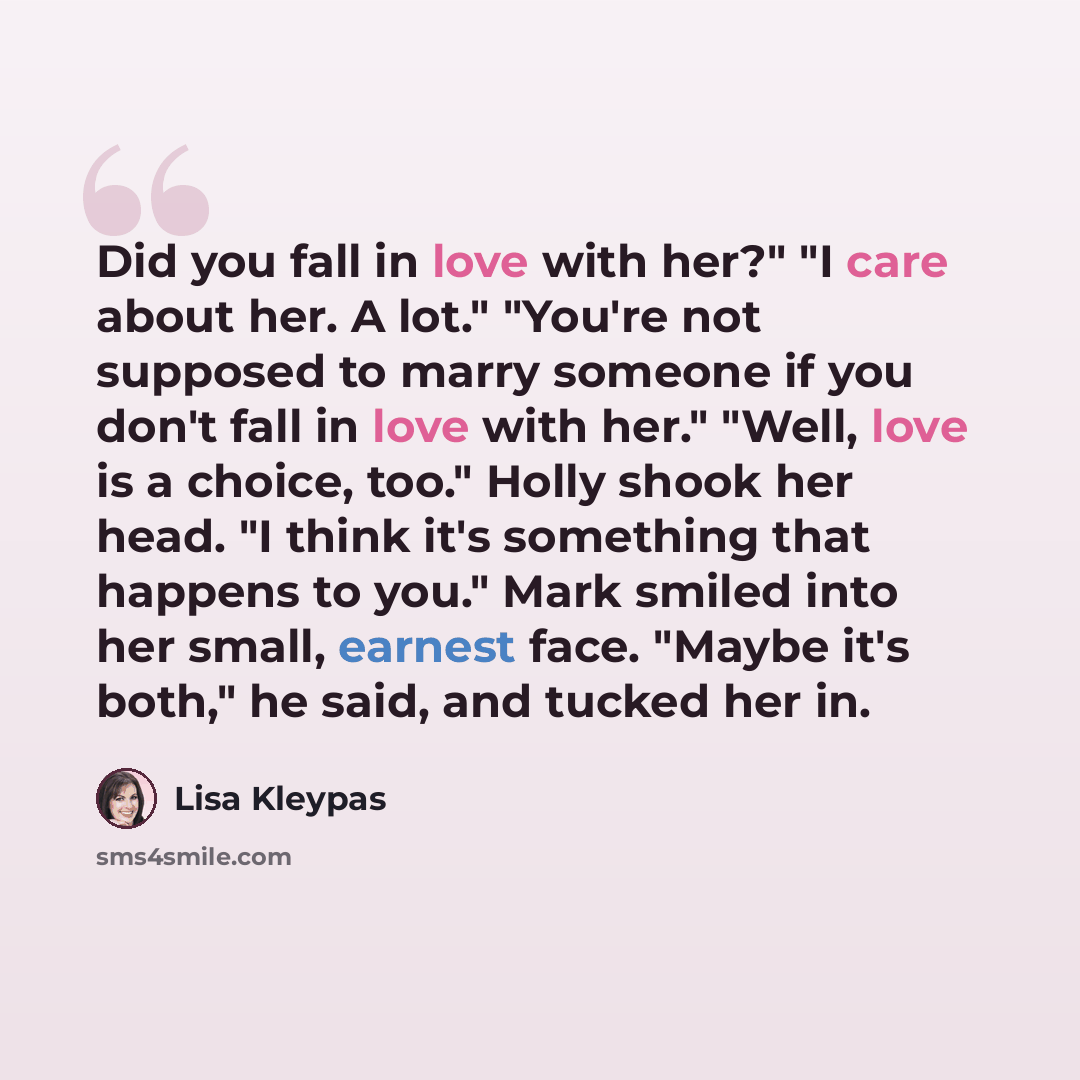 “Did you fall in love with her?" "I care about her. A lot." "You're not supposed to marry someone if you don't fall in love with her." "Well, love is a choice, too." Holly shook her head. "I think it's something that happens to you." Mark smiled into her small, earnest face. "Maybe it's both," he…” quote by Lisa Kleypas
