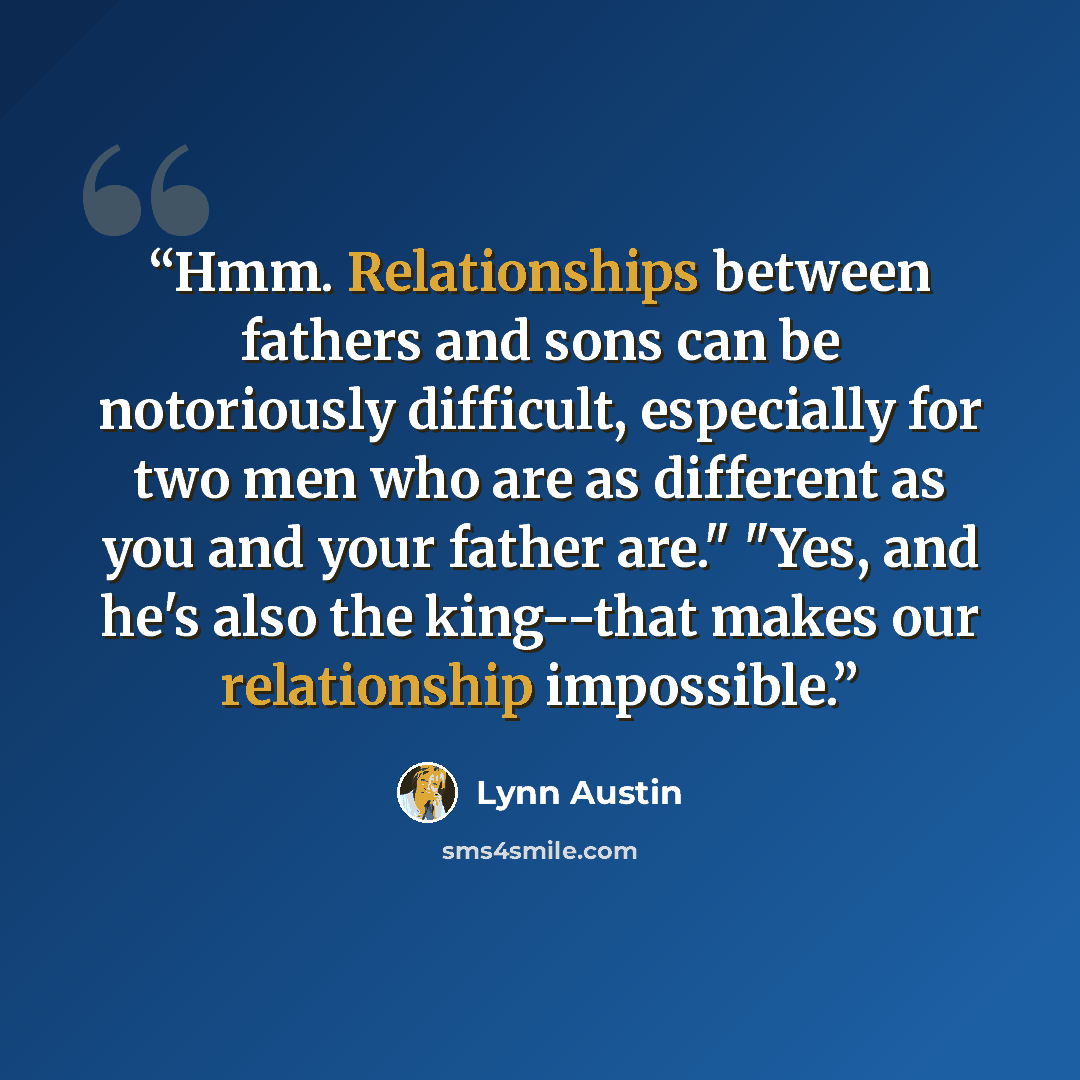 “Hmm. Relationships between fathers and sons can be notoriously difficult, especially for two men who are as different as you and your father are." "Yes, and he's also the king--that makes our relationship impossible.” quote by Lynn Austin