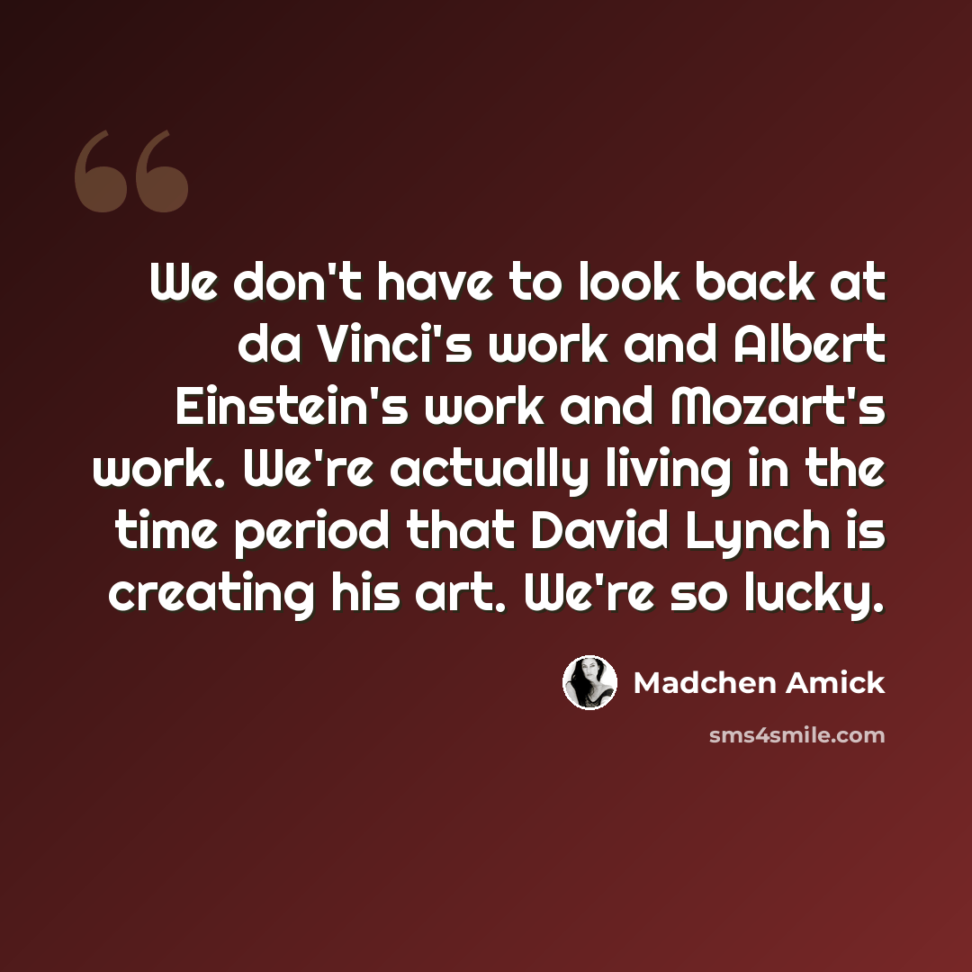 “We don't have to look back at da Vinci's work and Albert Einstein's work and Mozart's work. We're actually living in the time period that David Lynch is creating his art. We're so lucky.” quote by Madchen Amick