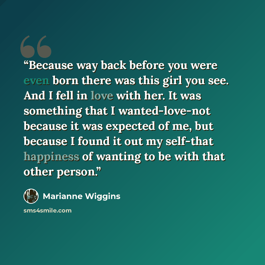 “Because way back before you were even born there was this girl you see. And I fell in love with her. It was something that I wanted-love-not because it was expected of me, but because I found it out my self-that happiness of wanting to be with that other person.” quote by Marianne Wiggins