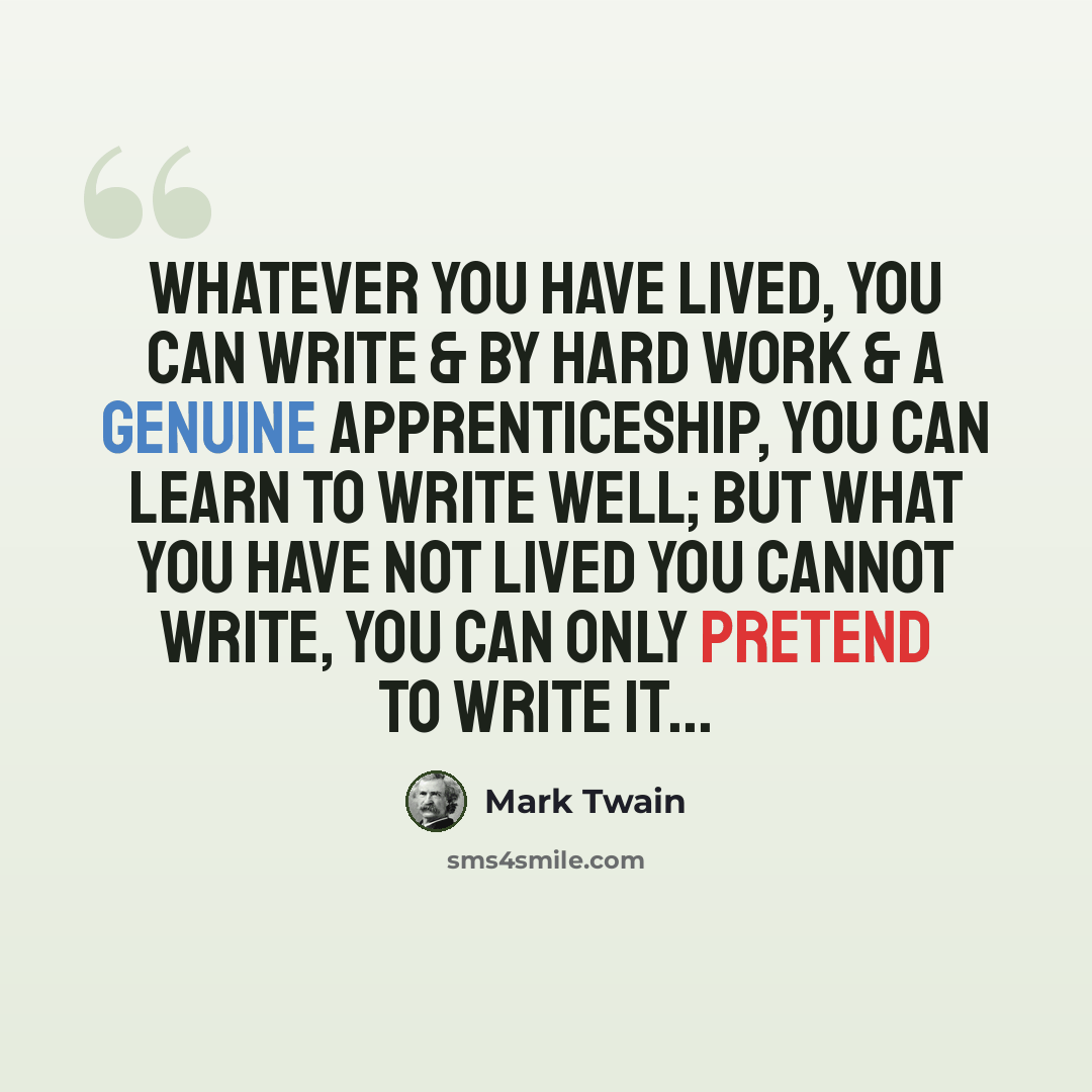 “Whatever you have lived, you can write & by hard work & a genuine apprenticeship, you can learn to write well; but what you have not lived you cannot write, you can only pretend to write it...” quote by Mark Twain