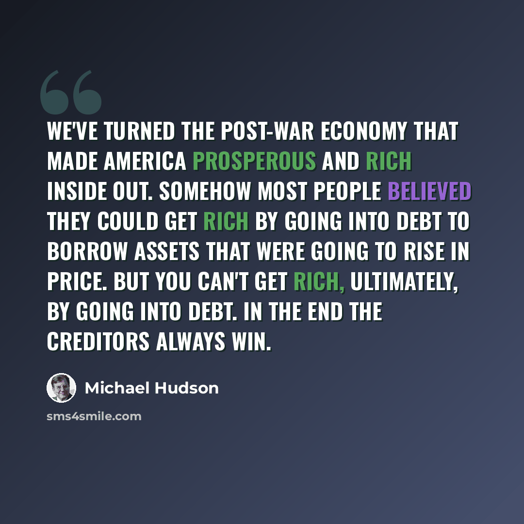“We've turned the post-war economy that made America prosperous and rich inside out. Somehow most people believed they could get rich by going into debt to borrow assets that were going to rise in price. But you can't get rich, ultimately, by going into debt. In the end the creditors always win.” quote by Michael Hudson