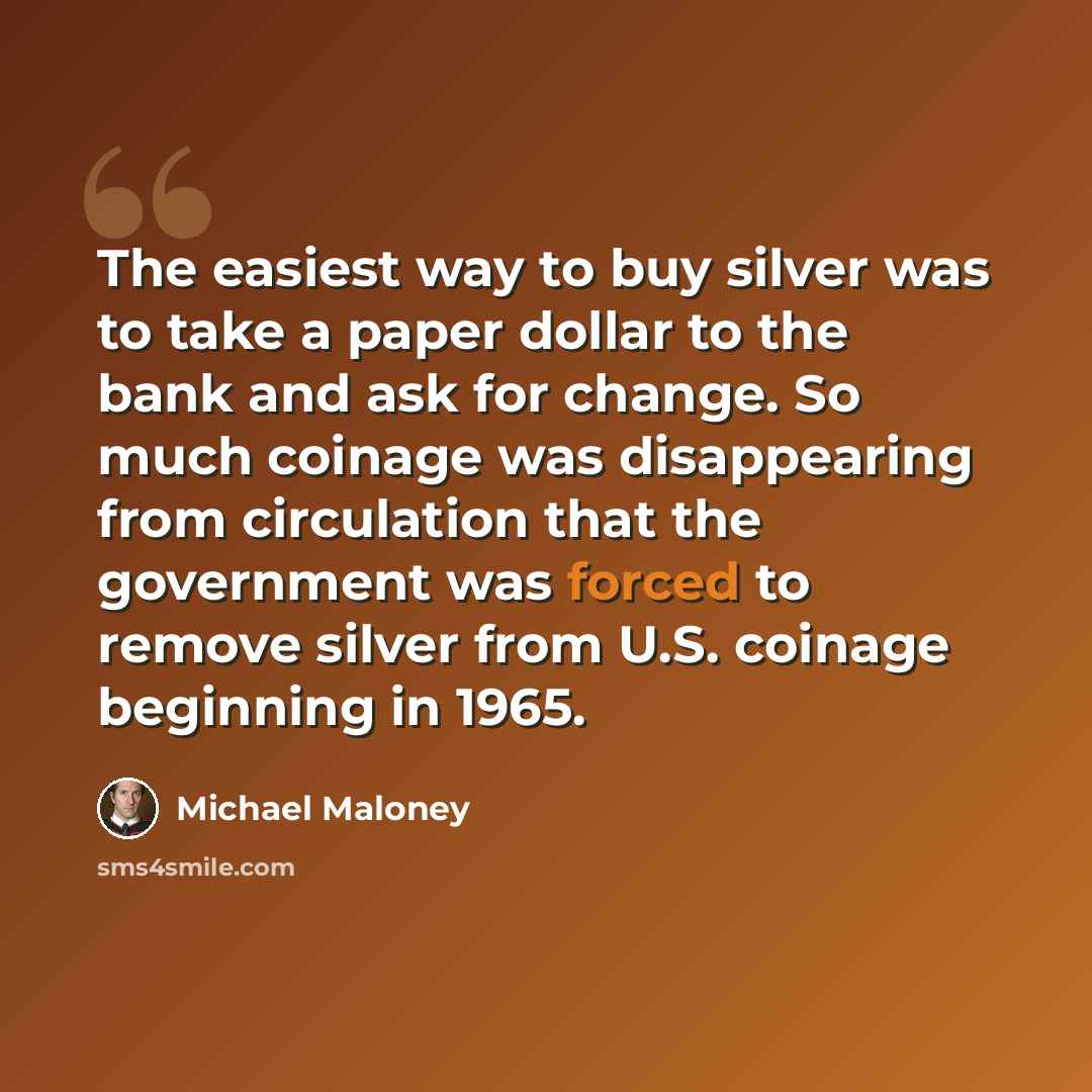 “The easiest way to buy silver was to take a paper dollar to the bank and ask for change. So much coinage was disappearing from circulation that the government was forced to remove silver from U.S. coinage beginning in 1965.” quote by Michael Maloney