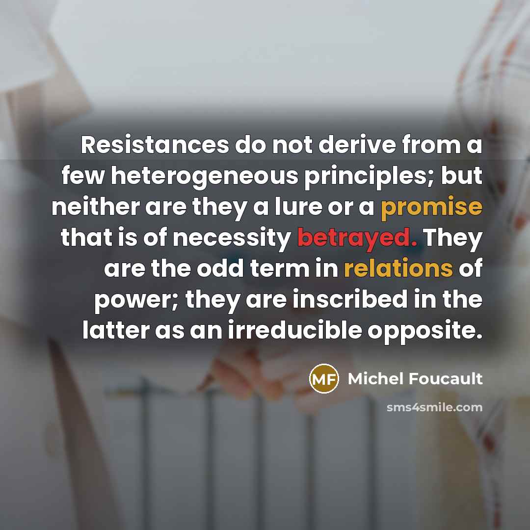 “Resistances do not derive from a few heterogeneous principles; but neither are they a lure or a promise that is of necessity betrayed. They are the odd term in relations of power; they are inscribed in the latter as an irreducible opposite.” quote by Michel Foucault