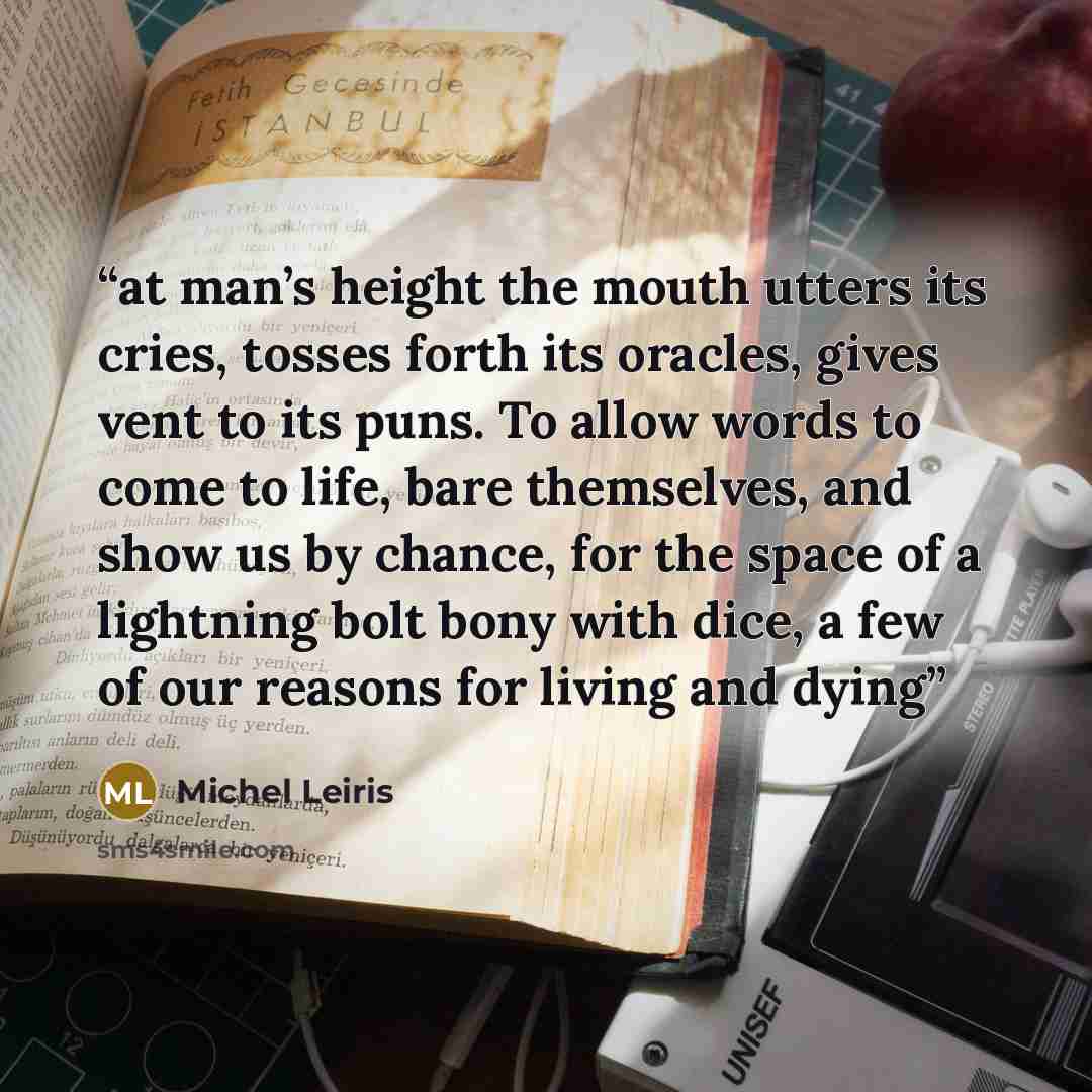 “at man’s height the mouth utters its cries, tosses forth its oracles, gives vent to its puns. To allow words to come to life, bare themselves, and show us by chance, for the space of a lightning bolt bony with dice, a few of our reasons for living and dying” quote by Michel Leiris