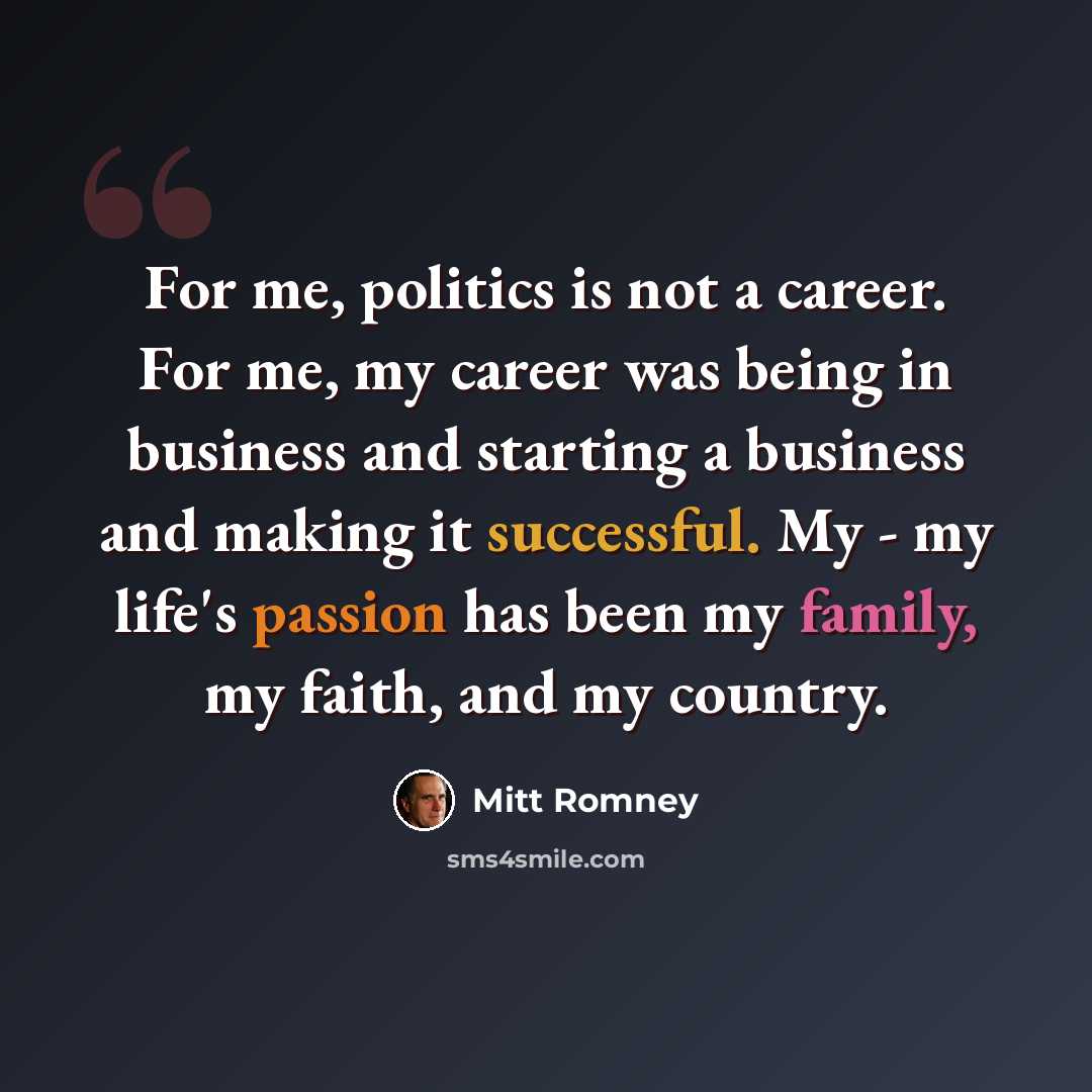 “For me, politics is not a career. For me, my career was being in business and starting a business and making it successful. My - my life's passion has been my family, my faith, and my country.” quote by Mitt Romney