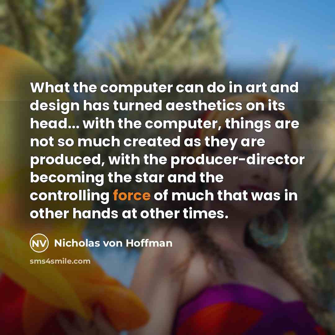 “What the computer can do in art and design has turned aesthetics on its head... with the computer, things are not so much created as they are produced, with the producer-director becoming the star and the controlling force of much that was in other hands at other times.” quote by Nicholas von Hoffman