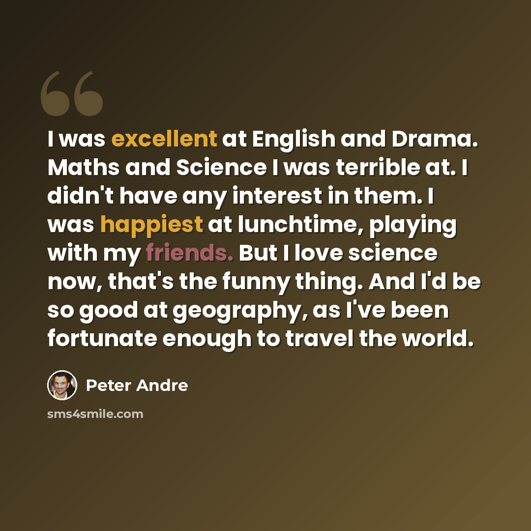 “I was excellent at English and Drama. Maths and Science I was terrible at. I didn't have any interest in them. I was happiest at lunchtime, playing with my friends. But I love science now, that's the funny thing. And I'd be so good at geography, as I've been fortunate enough to travel the world.” quote by Peter Andre