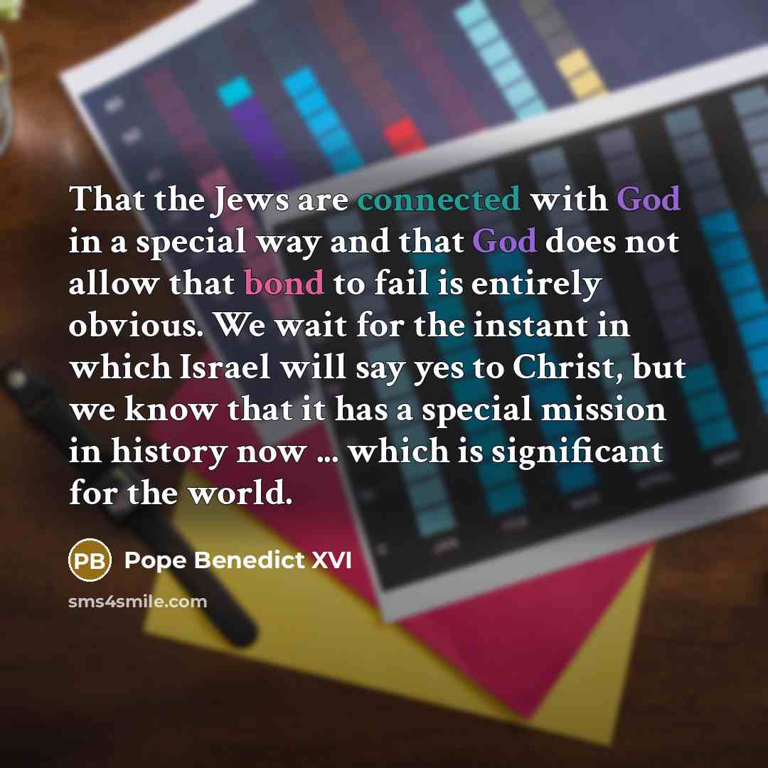 “That the Jews are connected with God in a special way and that God does not allow that bond to fail is entirely obvious. We wait for the instant in which Israel will say yes to Christ, but we know that it has a special mission in history now ... which is significant for the world.” quote by Pope Benedict XVI