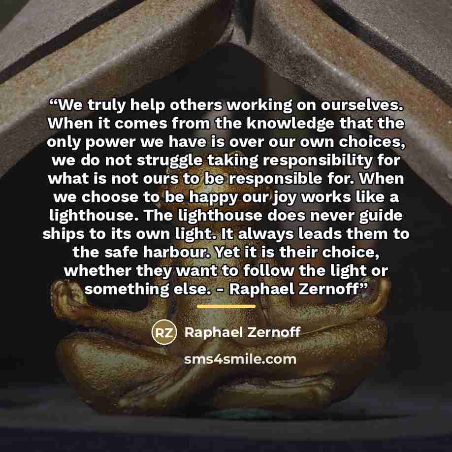 “We truly help others working on ourselves. When it comes from the knowledge that the only power we have is over our own choices, we do not struggle taking responsibility for what is not ours to be responsible for. When we choose to be happy our joy works like a lighthouse. The lighthouse does…” quote by Raphael Zernoff