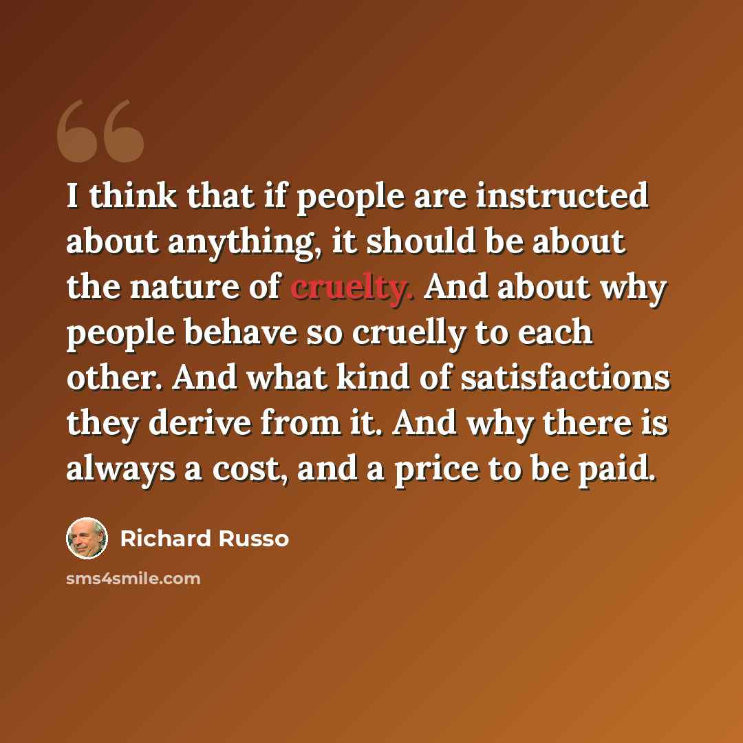 “I think that if people are instructed about anything, it should be about the nature of cruelty. And about why people behave so cruelly to each other. And what kind of satisfactions they derive from it. And why there is always a cost, and a price to be paid.” quote by Richard Russo