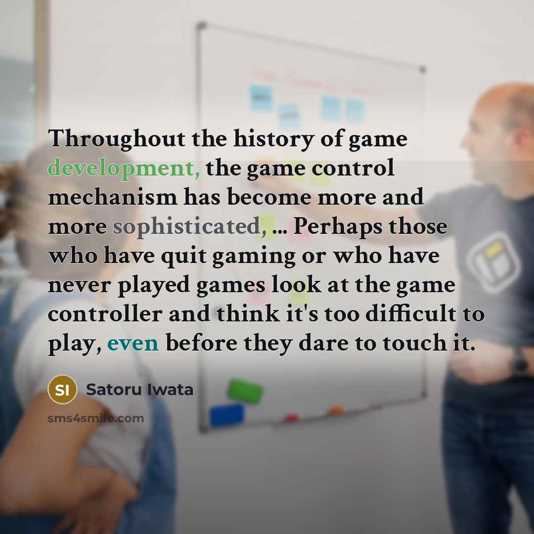 “Throughout the history of game development, the game control mechanism has become more and more sophisticated, ... Perhaps those who have quit gaming or who have never played games look at the game controller and think it's too difficult to play, even before they dare to touch it.” quote by Satoru Iwata