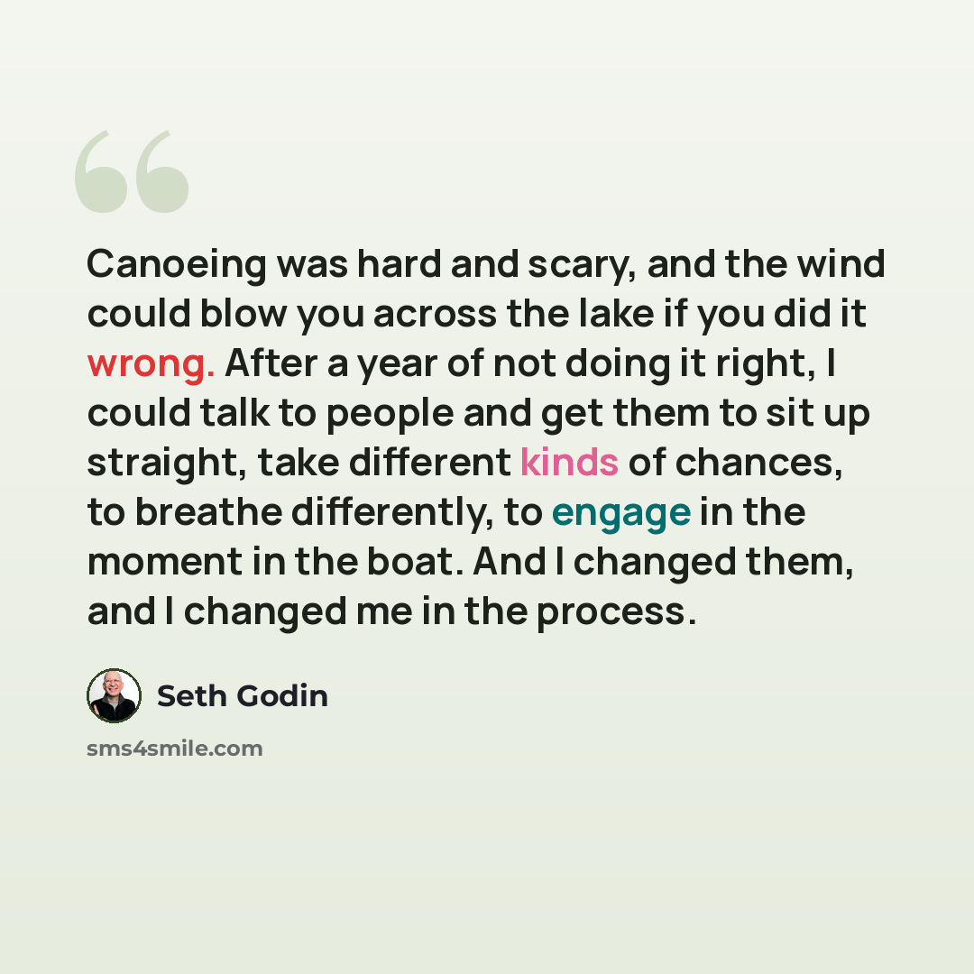 “Canoeing was hard and scary, and the wind could blow you across the lake if you did it wrong. After a year of not doing it right, I could talk to people and get them to sit up straight, take different kinds of chances, to breathe differently, to engage in the moment in the boat. And I changed…” quote by Seth Godin