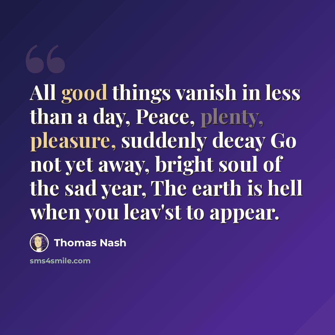 “All good things vanish in less than a day, Peace, plenty, pleasure, suddenly decay Go not yet away, bright soul of the sad year, The earth is hell when you leav'st to appear.” quote by Thomas Nash
