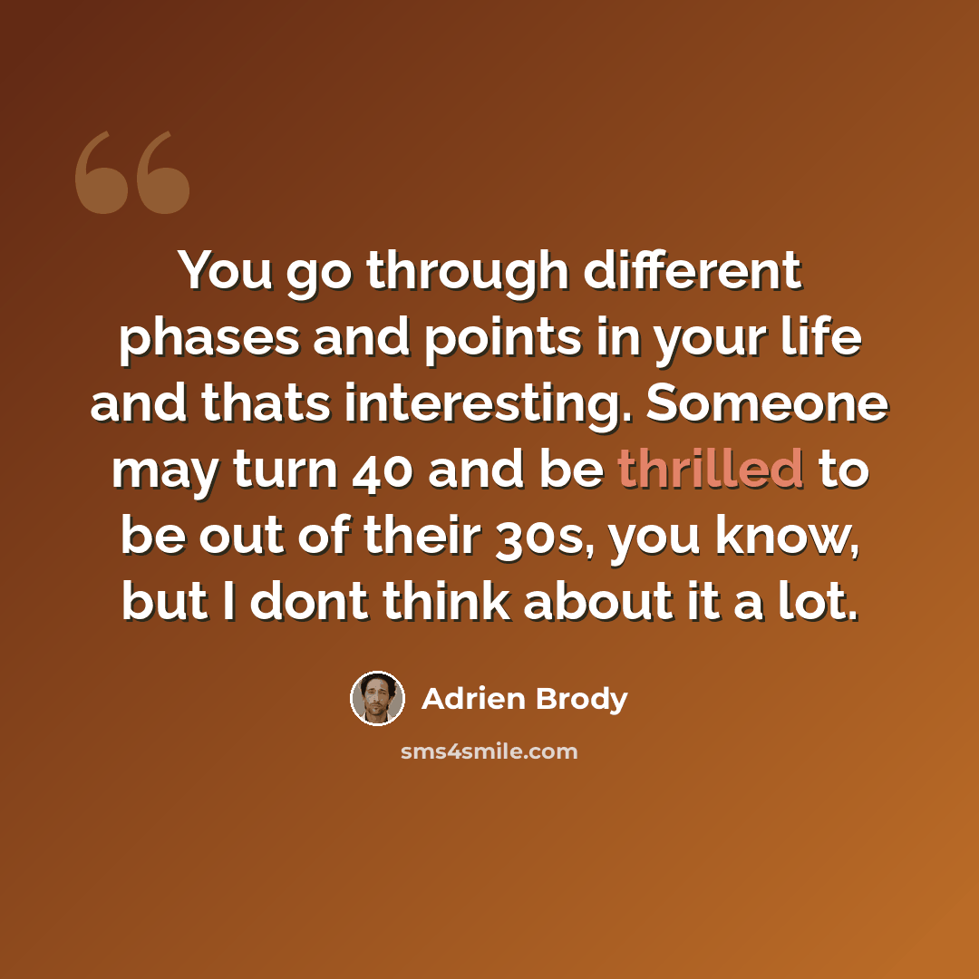 “You go through different phases and points in your life and thats interesting. Someone may turn 40 and be thrilled to be out of their 30s, you know, but I dont think about it a lot.” quote by Adrien Brody