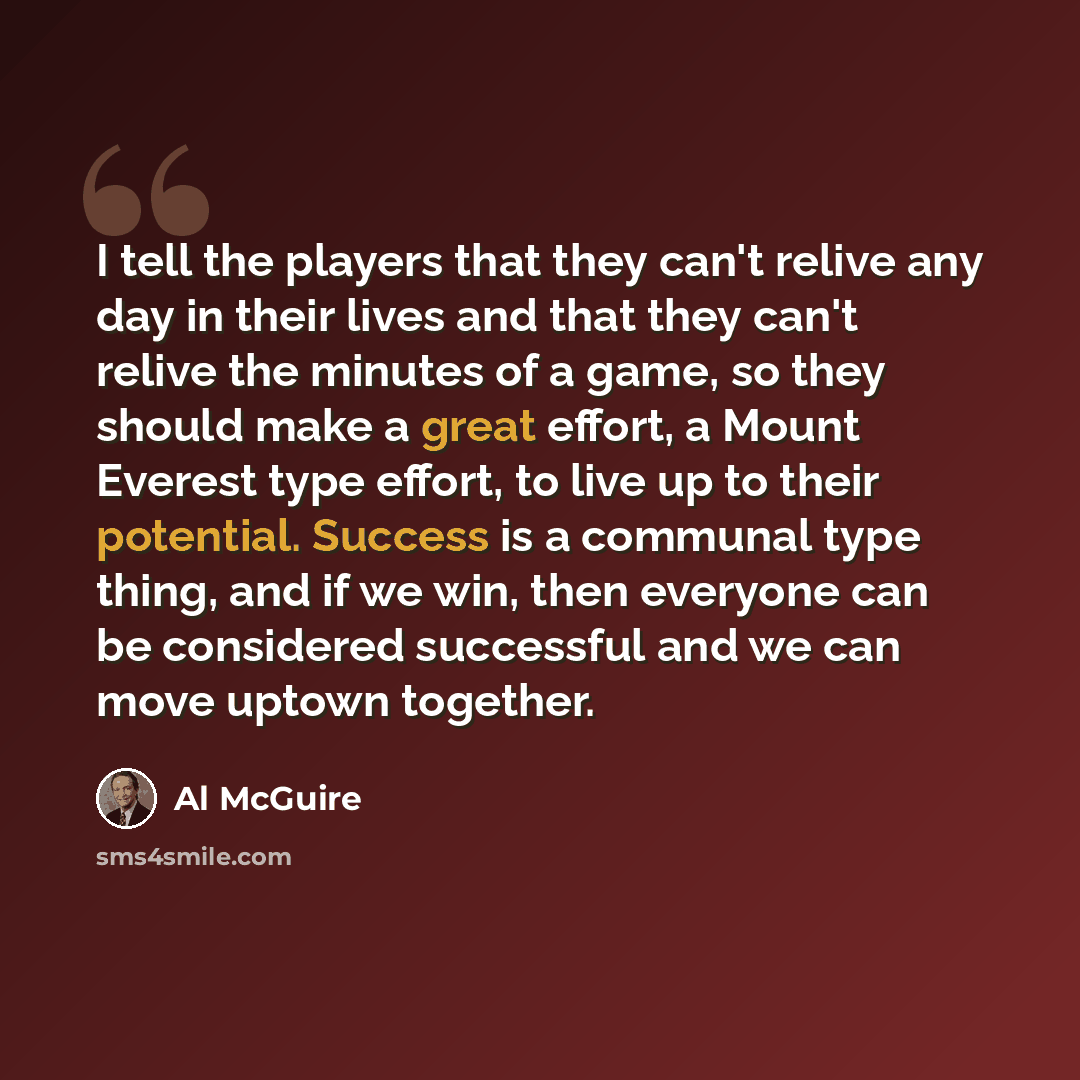 “I tell the players that they can't relive any day in their lives and that they can't relive the minutes of a game, so they should make a great effort, a Mount Everest type effort, to live up to their potential. Success is a communal type thing, and if we win, then everyone can be considered…” quote by Al McGuire