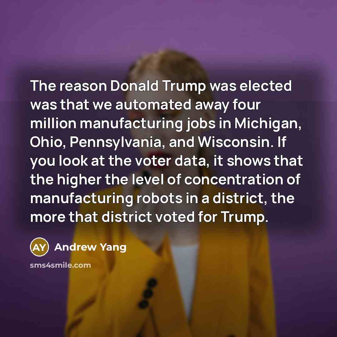 “The reason Donald Trump was elected was that we automated away four million manufacturing jobs in Michigan, Ohio, Pennsylvania, and Wisconsin. If you look at the voter data, it shows that the higher the level of concentration of manufacturing robots in a district, the more that district voted for…” quote by Andrew Yang
