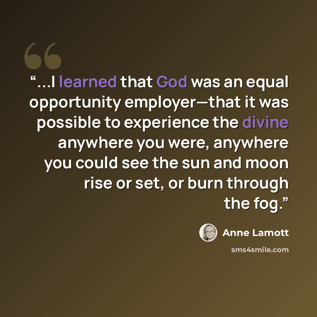“...I learned that God was an equal opportunity employer—that it was possible to experience the divine anywhere you were, anywhere you could see the sun and moon rise or set, or burn through the fog.” quote by Anne Lamott