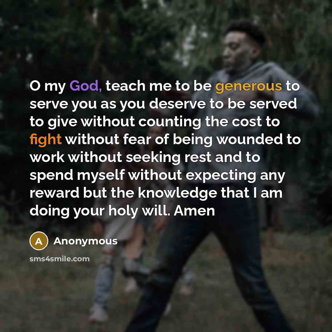 “O my God, teach me to be generous to serve you as you deserve to be served to give without counting the cost to fight without fear of being wounded to work without seeking rest and to spend myself without expecting any reward but the knowledge that I am doing your holy will. Amen” quote by Anonymous