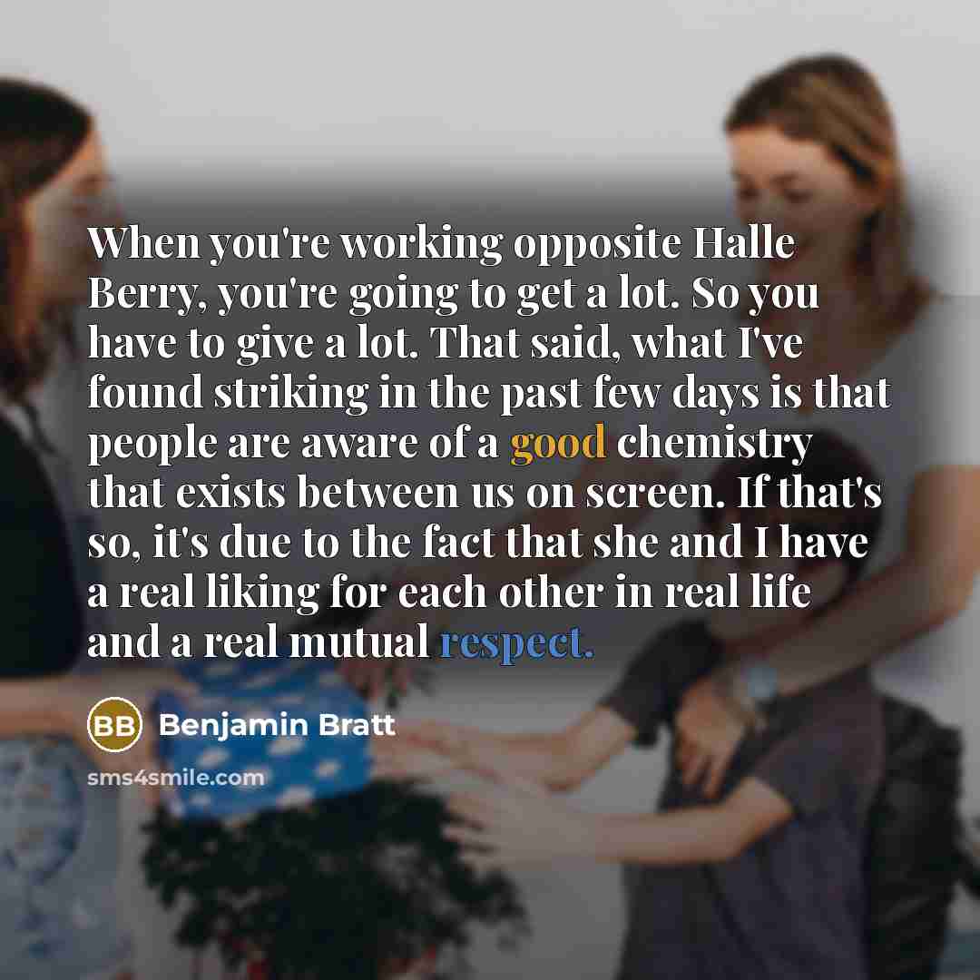 “When you're working opposite Halle Berry, you're going to get a lot. So you have to give a lot. That said, what I've found striking in the past few days is that people are aware of a good chemistry that exists between us on screen. If that's so, it's due to the fact that she and I have a real…” quote by Benjamin Bratt