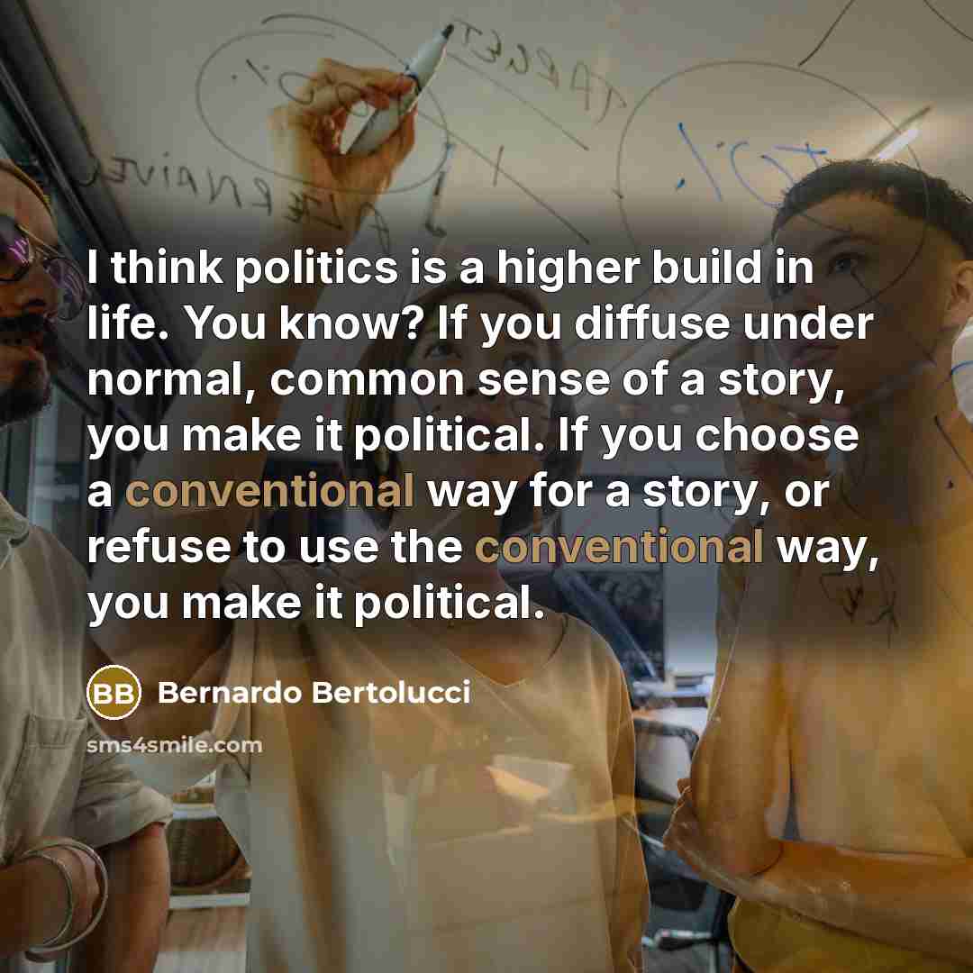 “I think politics is a higher build in life. You know? If you diffuse under normal, common sense of a story, you make it political. If you choose a conventional way for a story, or refuse to use the conventional way, you make it political.” quote by Bernardo Bertolucci