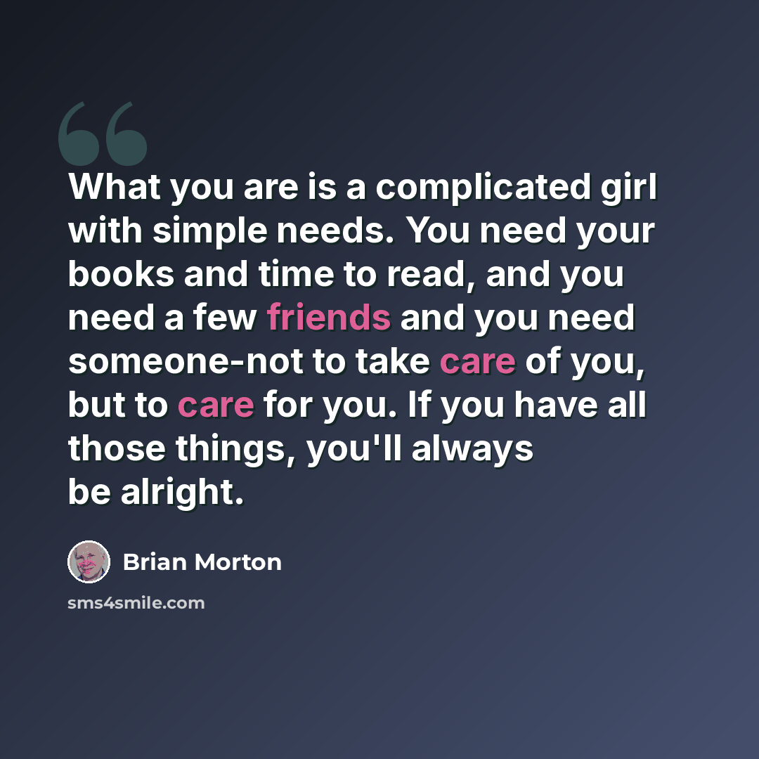 “What you are is a complicated girl with simple needs. You need your books and time to read, and you need a few friends and you need someone-not to take care of you, but to care for you. If you have all those things, you'll always be alright.” quote by Brian Morton