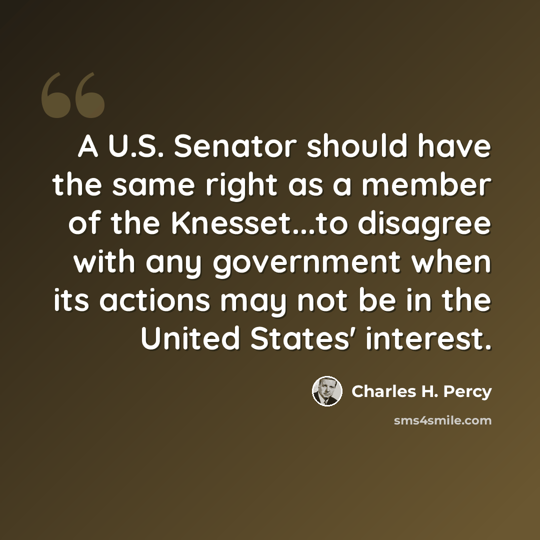 “A U.S. Senator should have the same right as a member of the Knesset...to disagree with any government when its actions may not be in the United States' interest.” quote by Charles H. Percy