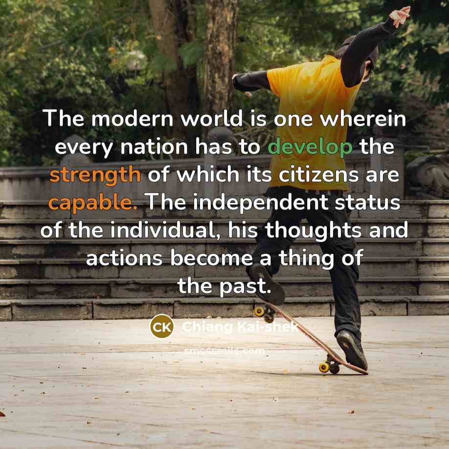 “The modern world is one wherein every nation has to develop the strength of which its citizens are capable. The independent status of the individual, his thoughts and actions become a thing of the past.” quote by Chiang Kai-shek