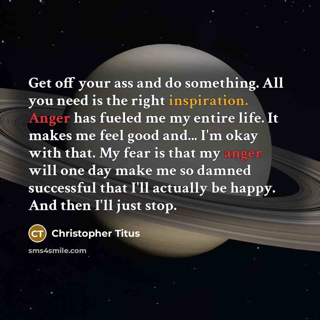 “Get off your ass and do something. All you need is the right inspiration. Anger has fueled me my entire life. It makes me feel good and... I'm okay with that. My fear is that my anger will one day make me so damned successful that I'll actually be happy. And then I'll just stop.” quote by Christopher Titus