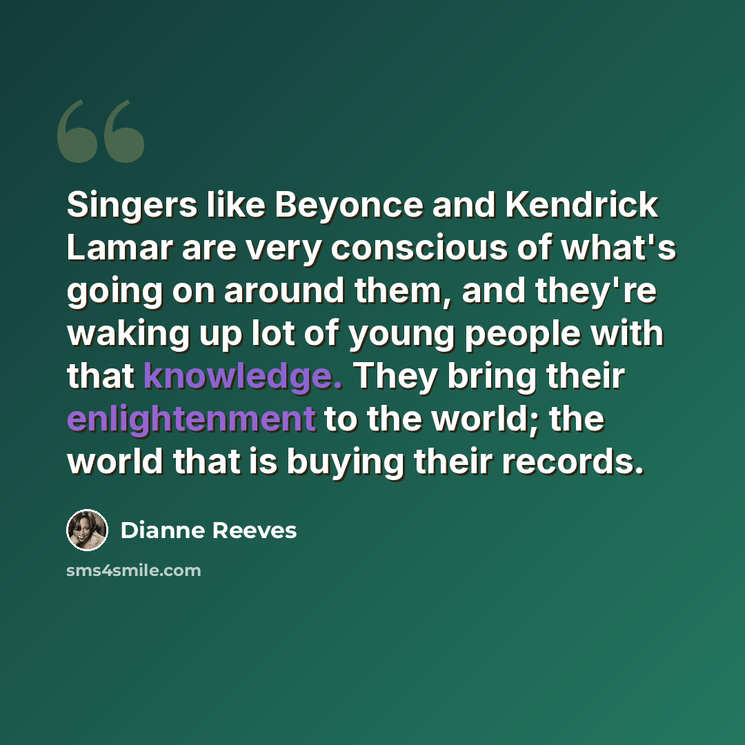 “Singers like Beyonce and Kendrick Lamar are very conscious of what's going on around them, and they're waking up lot of young people with that knowledge. They bring their enlightenment to the world; the world that is buying their records.” quote by Dianne Reeves
